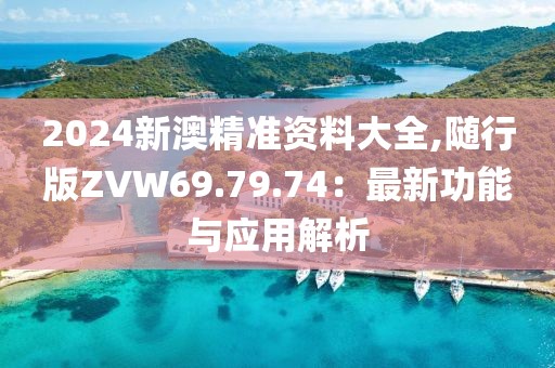 2024新澳精准资料大全,随行版ZVW69.79.74：最新功能与应用解析