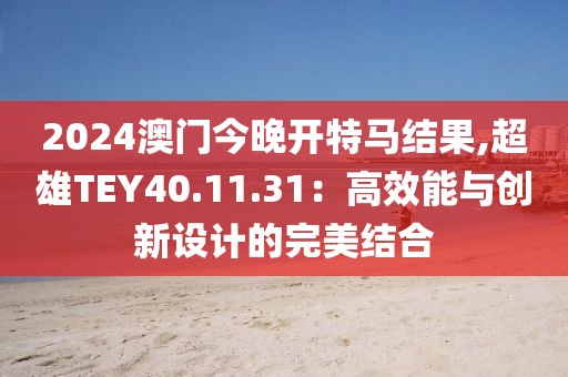 2024澳门今晚开特马结果,超雄TEY40.11.31：高效能与创新设计的完美结合