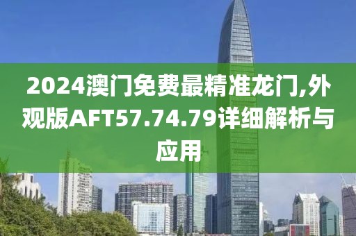 2024澳门免费最精准龙门,外观版AFT57.74.79详细解析与应用