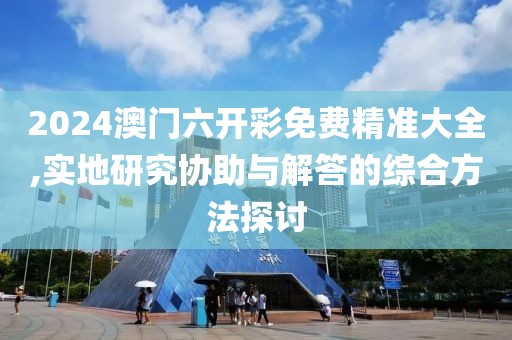 2024澳门六开彩免费精准大全,实地研究协助与解答的综合方法探讨