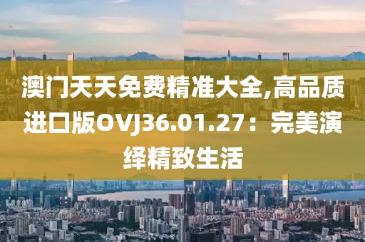 澳门天天免费精准大全,高品质进口版OVJ36.01.27：完美演绎精致生活
