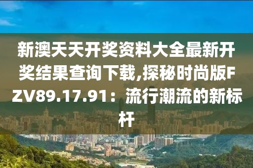 新澳天天开奖资料大全最新开奖结果查询下载,探秘时尚版FZV89.17.91：流行潮流的新标杆