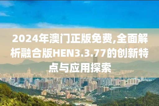 2024年澳门正版免费,全面解析融合版HEN3.3.77的创新特点与应用探索