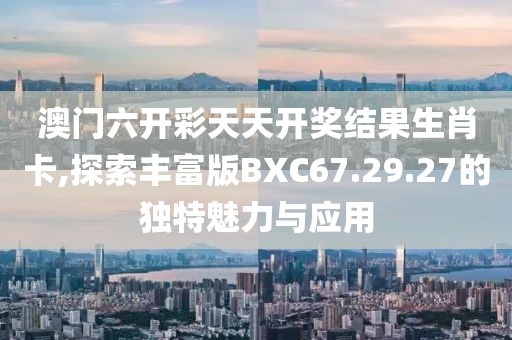 澳门六开彩天天开奖结果生肖卡,探索丰富版BXC67.29.27的独特魅力与应用
