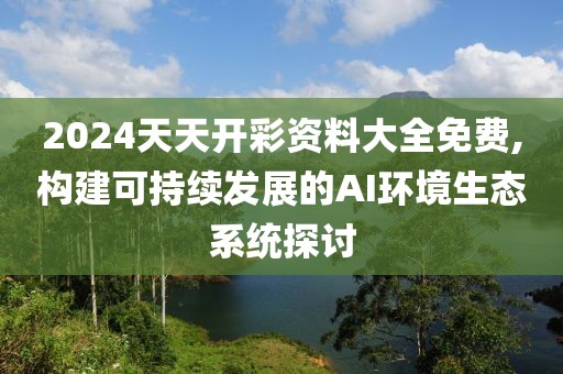 2024天天开彩资料大全免费,构建可持续发展的AI环境生态系统探讨