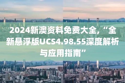 2024新澳资料免费大全,“全新悬浮版UCS4.98.55深度解析与应用指南”