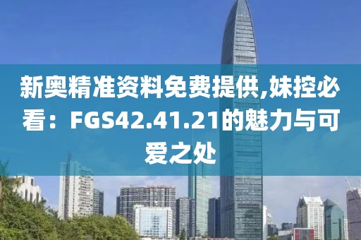 新奥精准资料免费提供,妹控必看：FGS42.41.21的魅力与可爱之处