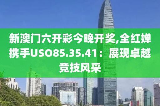 新澳门六开彩今晚开奖,全红婵携手USO85.35.41：展现卓越竞技风采