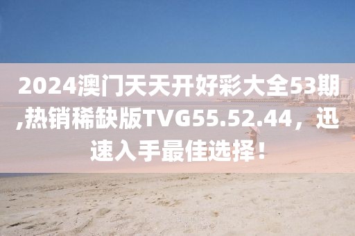 2024澳门天天开好彩大全53期,热销稀缺版TVG55.52.44，迅速入手最佳选择！