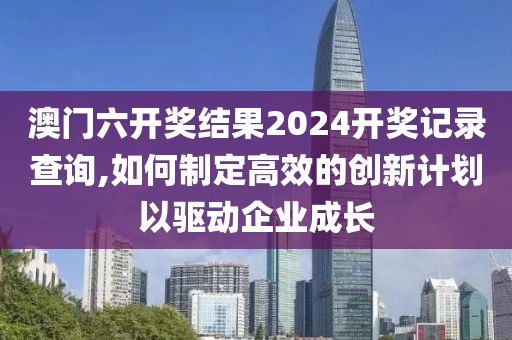 澳门六开奖结果2024开奖记录查询,如何制定高效的创新计划以驱动企业成长