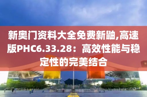新奥门资料大全免费新鼬,高速版PHC6.33.28：高效性能与稳定性的完美结合