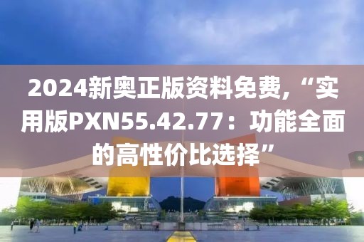 2024新奥正版资料免费,“实用版PXN55.42.77：功能全面的高性价比选择”