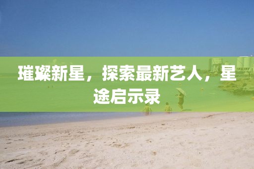 璀璨新星，探索最新艺人，星途启示录