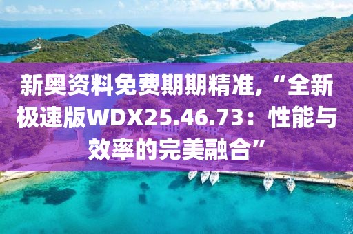 新奥资料免费期期精准,“全新极速版WDX25.46.73：性能与效率的完美融合”