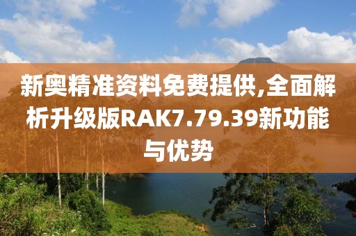 新奥精准资料免费提供,全面解析升级版RAK7.79.39新功能与优势