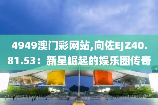 4949澳门彩网站,向佐EJZ40.81.53：新星崛起的娱乐圈传奇