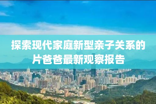 探索现代家庭新型亲子关系的片爸爸最新观察报告