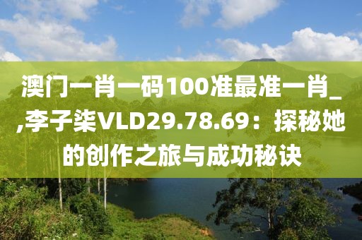 澳门一肖一码100准最准一肖_,李子柒VLD29.78.69：探秘她的创作之旅与成功秘诀
