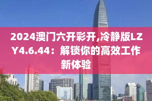 2024澳门六开彩开,冷静版LZY4.6.44：解锁你的高效工作新体验