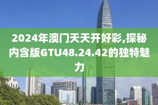 2024年澳门天天开好彩,探秘内含版GTU48.24.42的独特魅力