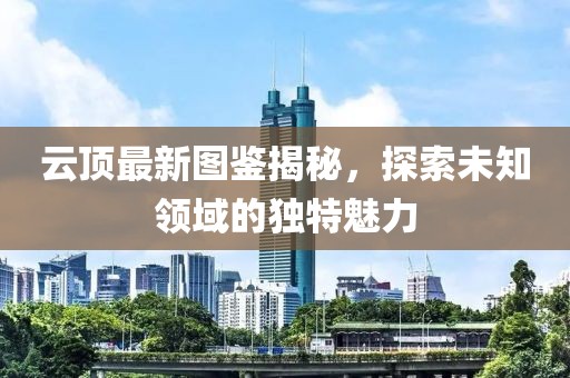 云顶最新图鉴揭秘，探索未知领域的独特魅力