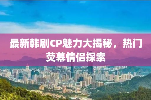 最新韩剧CP魅力大揭秘，热门荧幕情侣探索